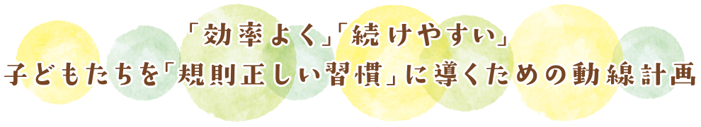 「効率よく」「続けやすい」子どもたちを「規則正しい習慣」に導くための動線計画
