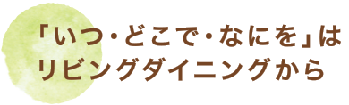 「いつ・どこで・なにを」はリビングダイニングから